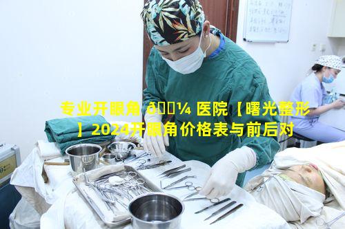 专业开眼角 🌼 医院【曙光整形】2024开眼角价格表与前后对比意义何在